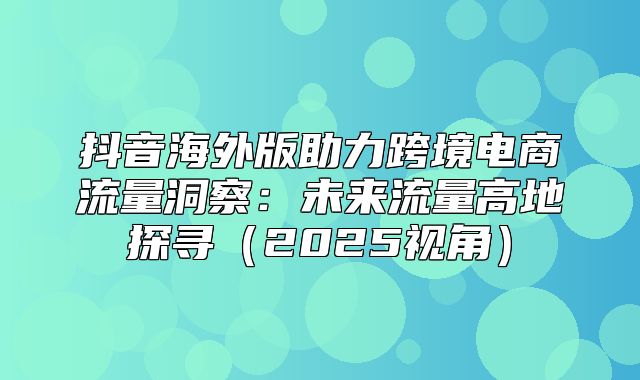 抖音海外版助力跨境电商流量洞察：未来流量高地探寻2025视角