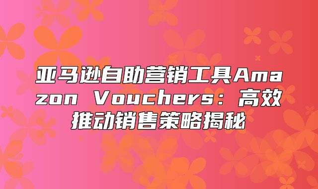 亚马逊自助营销工具Amazon Vouchers：高效推动销售策略揭秘