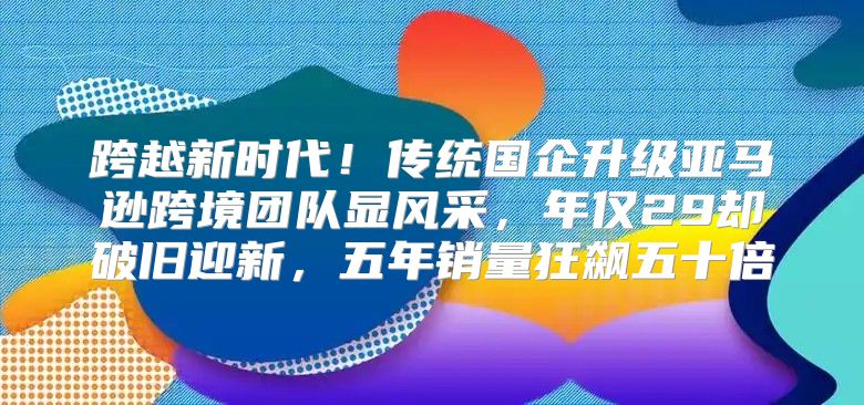 跨越新时代！传统国企升级亚马逊跨境团队显风采，年仅29却破旧迎新，五年销量狂飙五十倍