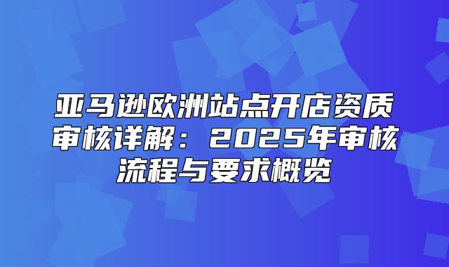 亚马逊欧洲站点开店资质审核详解：2025年审核流程与要求概览