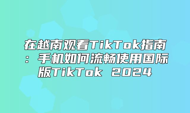 在越南观看TikTok指南：手机如何流畅使用国际版TikTok 2025