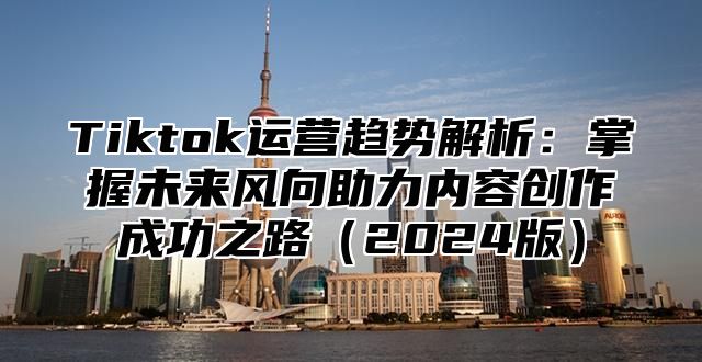 Tiktok运营趋势解析：掌握未来风向助力内容创作成功之路2025版