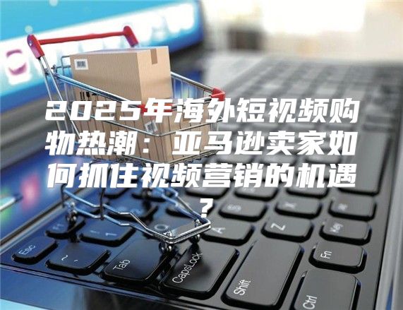 2025年海外短视频购物热潮：亚马逊卖家如何抓住视频营销的机遇？