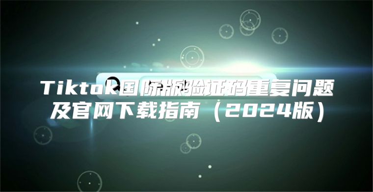 Tiktok国际版验证码重复问题及官网下载指南2025版