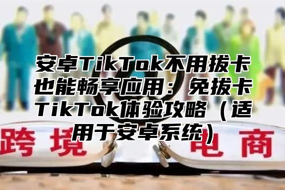 安卓TikTok不用拔卡也能畅享应用：免拔卡TikTok体验攻略适用于安卓系统