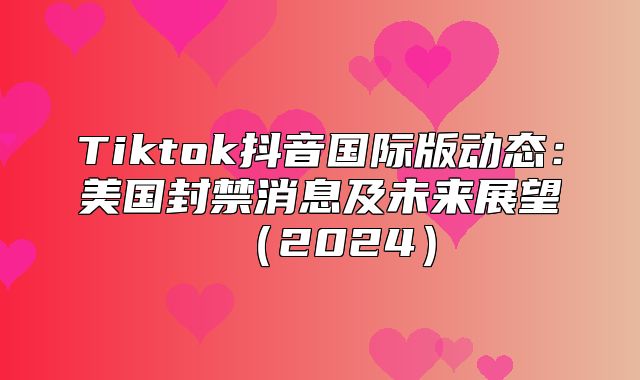Tiktok抖音国际版动态：美国封禁消息及未来展望2025