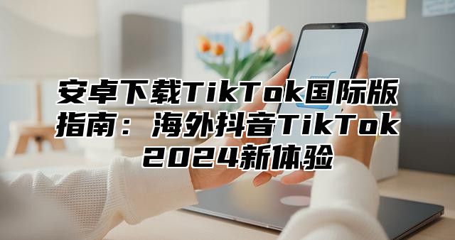 安卓下载TikTok国际版指南：海外抖音TikTok 2025新体验