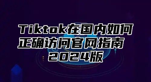 Tiktok在国内如何正确访问官网指南 2025版