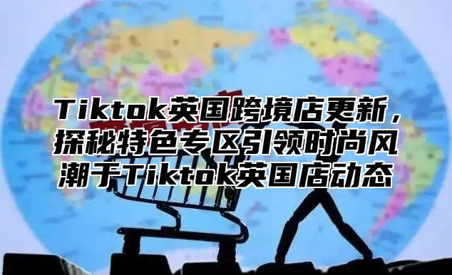 Tiktok英国跨境店更新，探秘特色专区引领时尚风潮于Tiktok英国店动态