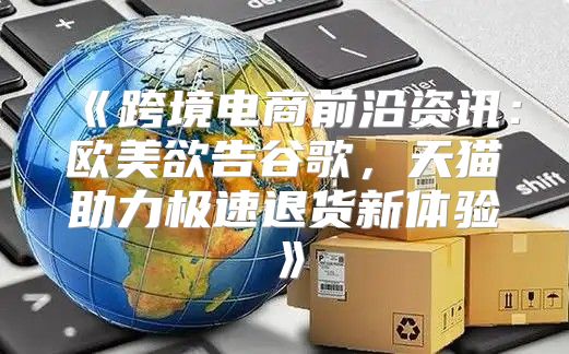 跨境电商前沿资讯：欧美欲告谷歌，天猫助力极速退货新体验