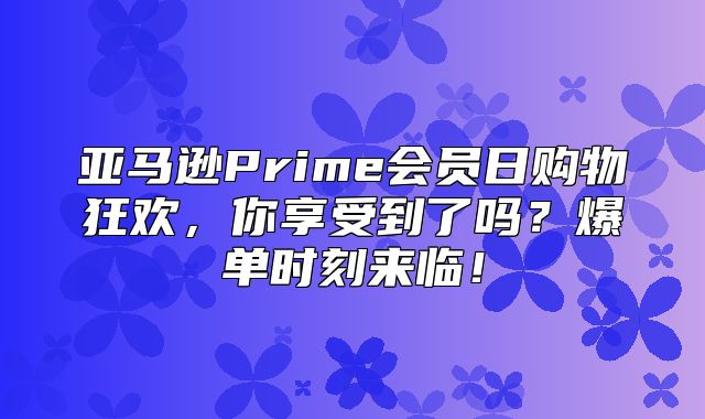 亚马逊Prime会员日购物狂欢，你享受到了吗？爆单时刻来临！