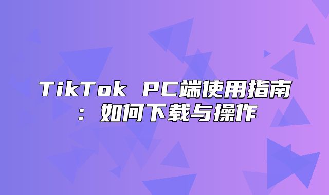 TikTok PC端使用指南：如何下载与操作