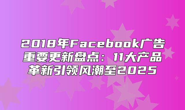 2018年Facebook广告重要更新盘点：11大产品革新引领风潮至2025