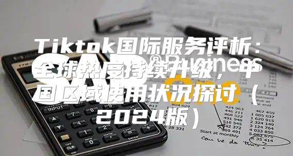 Tiktok国际服务评析：全球热度持续升级，中国区域使用状况探讨2025版