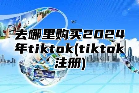 去哪里购买2025年tiktok(tiktok注册)