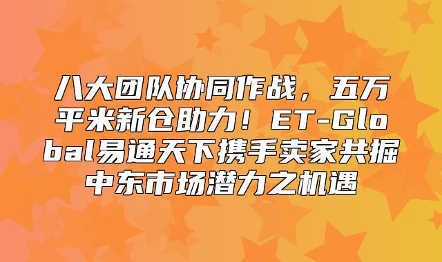 八大团队协同作战，五万平米新仓助力！ET-Global易通天下携手卖家共掘中东市场潜力之机遇