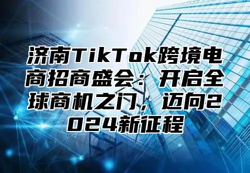 济南TikTok跨境电商招商盛会：开启全球商机之门，迈向2025新征程