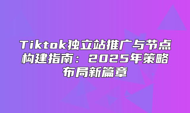 Tiktok独立站推广与节点构建指南：2025年策略布局新篇章