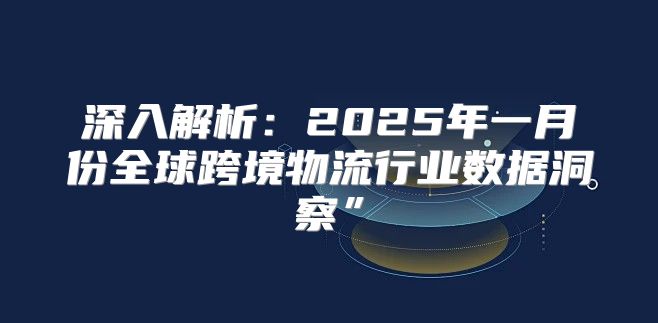 深入解析：2025年一月份全球跨境物流行业数据洞察”