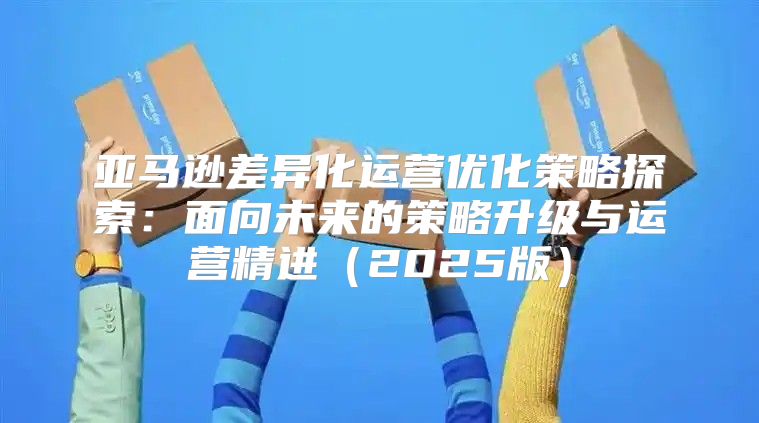 亚马逊差异化运营优化策略探索：面向未来的策略升级与运营精进2025版
