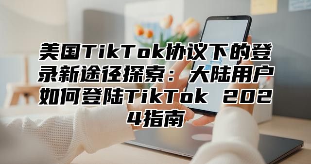 美国TikTok协议下的登录新途径探索：大陆用户如何登陆TikTok 2025指南