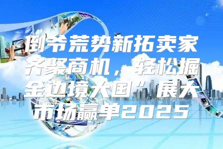 倒爷荒势新拓卖家齐聚商机，轻松掘金边境大国”展大市场赢单2025