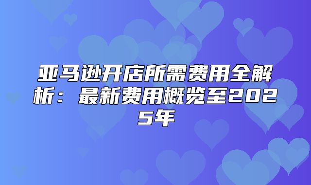 亚马逊开店所需费用全解析：最新费用概览至2025年