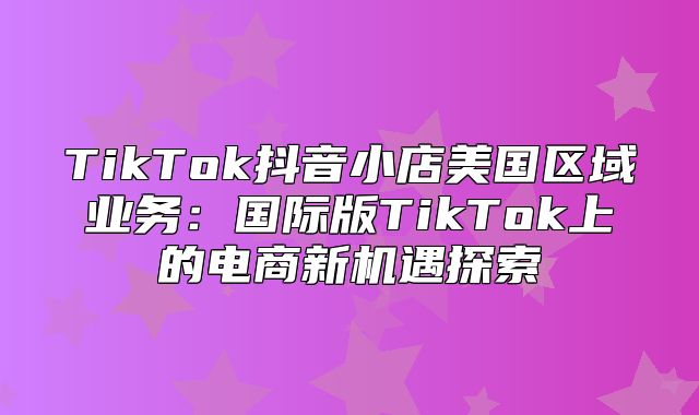 TikTok抖音小店美国区域业务：国际版TikTok上的电商新机遇探索