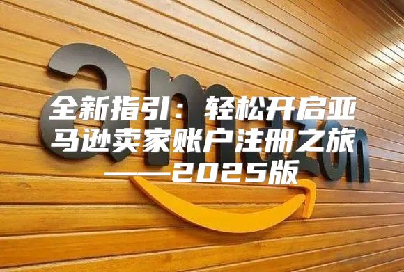 全新指引：轻松开启亚马逊卖家账户注册之旅——2025版