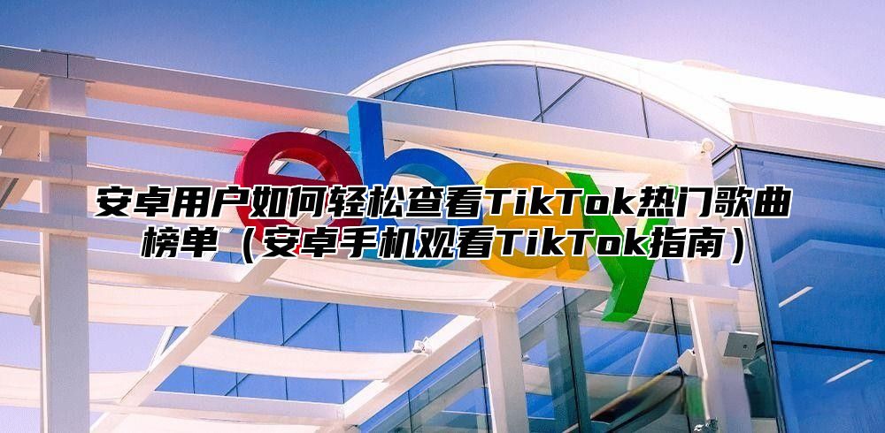 安卓用户如何轻松查看TikTok热门歌曲榜单安卓手机观看TikTok指南
