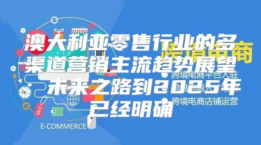 澳大利亚零售行业的多渠道营销主流趋势展望：未来之路到2025年已经明确