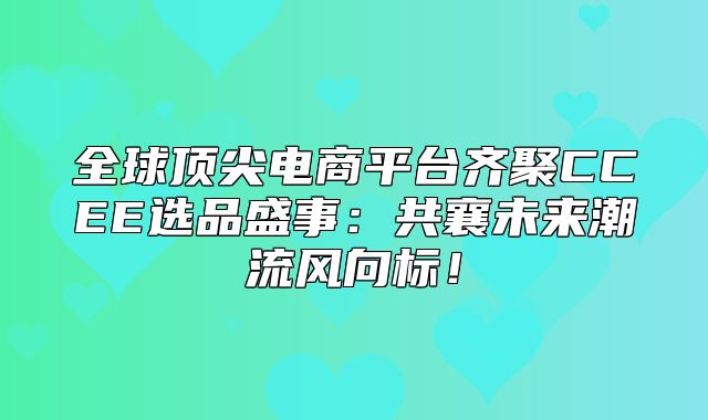 全球顶尖电商平台齐聚CCEE选品盛事：共襄未来潮流风向标！