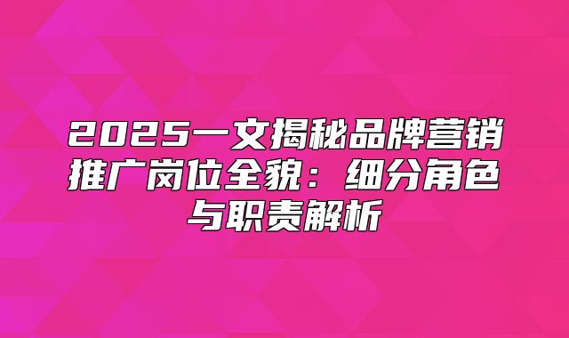 2025一文揭秘品牌营销推广岗位全貌：细分角色与职责解析