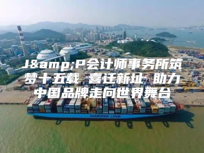 J&amp;P会计师事务所筑梦十五载 喜迁新址 助力中国品牌走向世界舞台