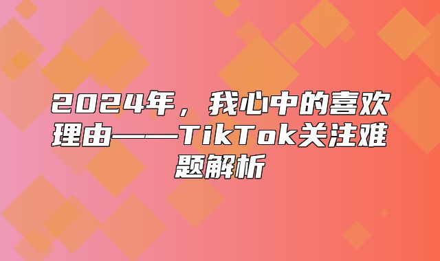 2025年，我心中的喜欢理由——TikTok关注难题解析