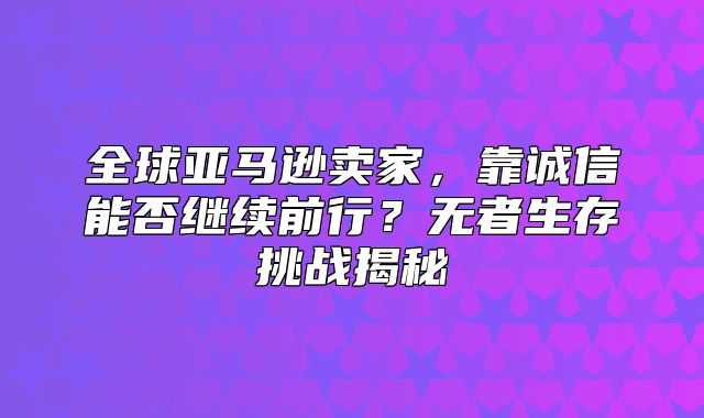 全球亚马逊卖家，靠诚信能否继续前行？无者生存挑战揭秘