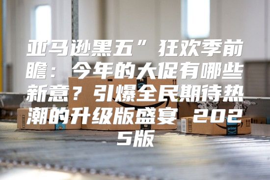 亚马逊黑五”狂欢季前瞻：今年的大促有哪些新意？引爆全民期待热潮的升级版盛宴 2025版