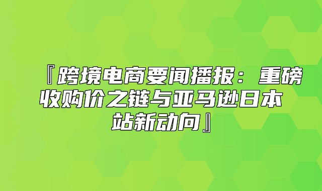 『跨境电商要闻播报：重磅收购价之链与亚马逊日本站新动向』