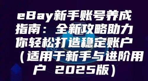 eBay新手账号养成指南：全新攻略助力你轻松打造稳定账户适用于新手与进阶用户 2025版