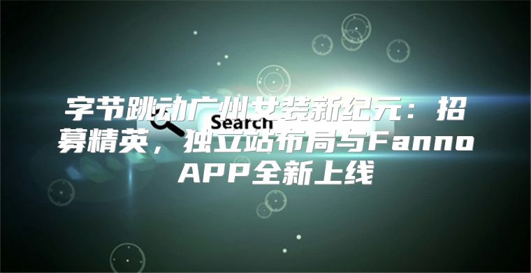 字节跳动广州女装新纪元：招募精英，独立站布局与Fanno APP全新上线