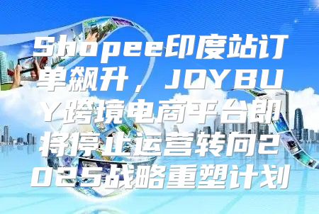 Shopee印度站订单飙升，JOYBUY跨境电商平台即将停止运营转向2025战略重塑计划
