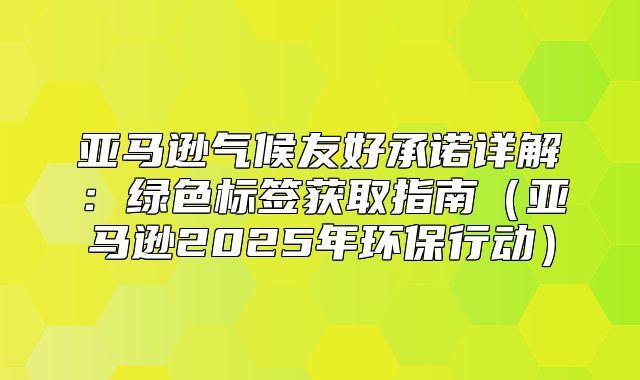 亚马逊气候友好承诺详解：绿色标签获取指南亚马逊2025年环保行动