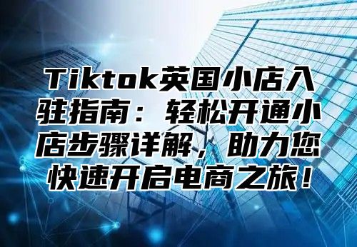 Tiktok英国小店入驻指南：轻松开通小店步骤详解，助力您快速开启电商之旅！