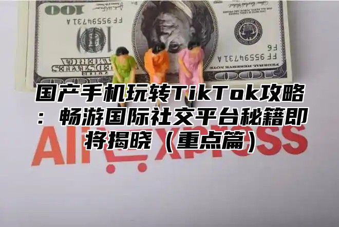 国产手机玩转TikTok攻略：畅游国际社交平台秘籍即将揭晓重点篇