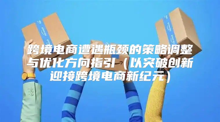 跨境电商遭遇瓶颈的策略调整与优化方向指引以突破创新迎接跨境电商新纪元