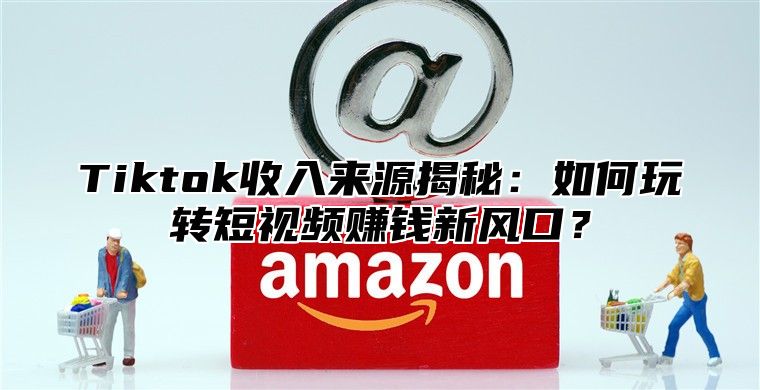 Tiktok收入来源揭秘：如何玩转短视频赚钱新风口？