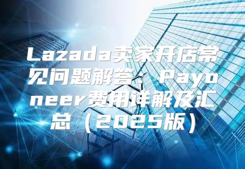 Lazada卖家开店常见问题解答：Payoneer费用详解及汇总2025版