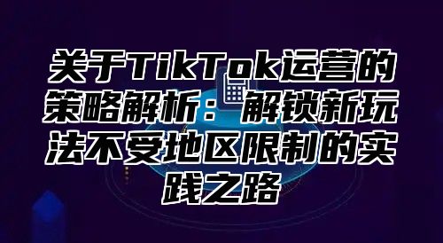 关于TikTok运营的策略解析：解锁新玩法不受地区限制的实践之路