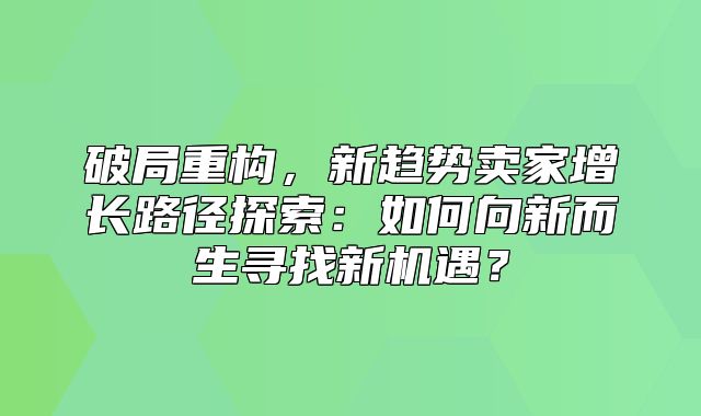 破局重构，新趋势卖家增长路径探索：如何向新而生寻找新机遇？