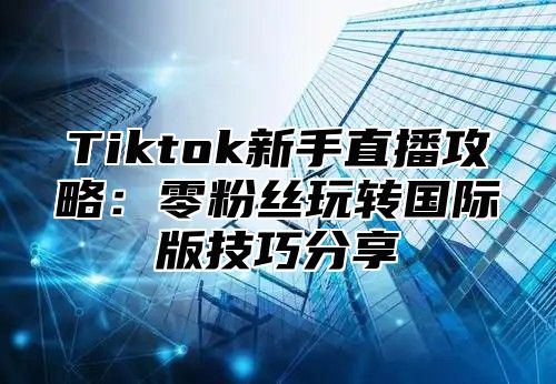Tiktok新手直播攻略：零粉丝玩转国际版技巧分享